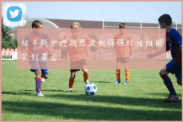 纽卡斯尔迎战恩波利强强对话谁能笑到最后