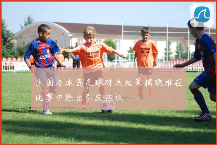 法国与冰岛足球对决结果揭晓谁在比赛中胜出引发热议
