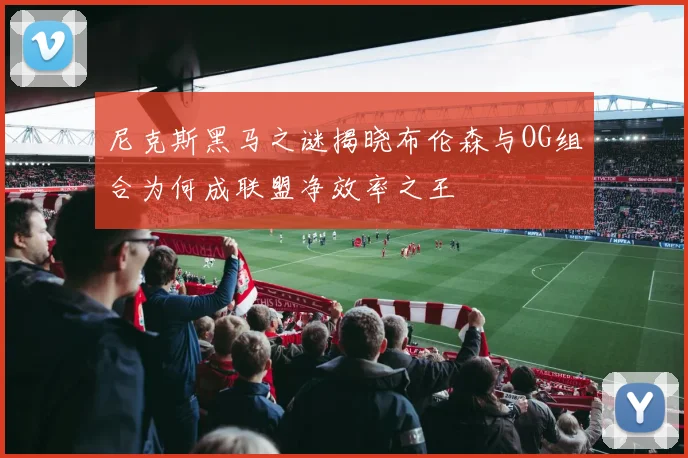 尼克斯黑马之谜揭晓布伦森与OG组合为何成联盟净效率之王