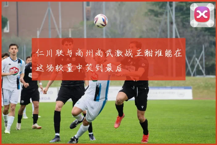 仁川联与尚州尚武激战正酣谁能在这场较量中笑到最后
