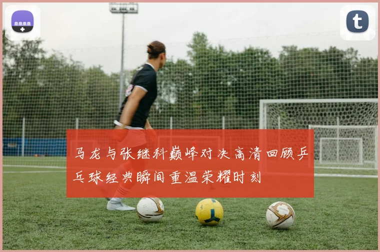 马龙与张继科巅峰对决高清回顾乒乓球经典瞬间重温荣耀时刻