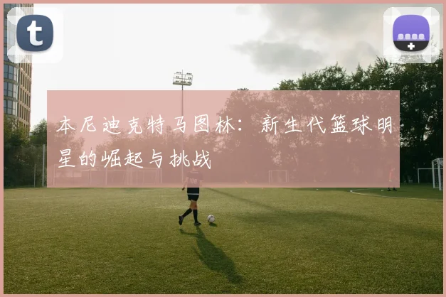 本尼迪克特马图林：新生代篮球明星的崛起与挑战