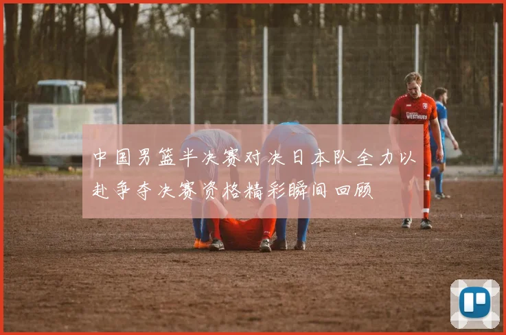 中国男篮半决赛对决日本队全力以赴争夺决赛资格精彩瞬间回顾